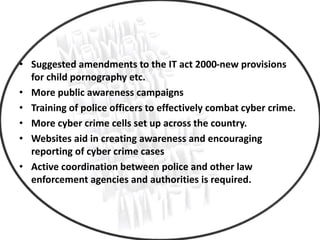 Better Initiatives
• Suggested amendments to the IT act 2000-new provisions
for child pornography etc.
• More public awareness campaigns
• Training of police officers to effectively combat cyber crime.
• More cyber crime cells set up across the country.
• Websites aid in creating awareness and encouraging
reporting of cyber crime cases
• Active coordination between police and other law
enforcement agencies and authorities is required.
 