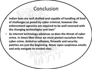 Conclusion
• Indian laws are well drafted and capable of handling all kind
of challenges as posed by cyber criminal, however the
enforcement agencies are required to be well reversed with
the changing technologies and laws”
• As internet technology advances so does the threat of cyber
crime. In times likes these we must protect ourselves from
cyber crime. Antivirus software, firewalls and security
patches are just the beginning. Never open suspicious emails
and only navigate to trusted sites.
 