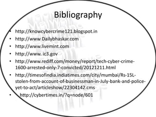 Bibliography
• http://knowcybercrime121.blogspot.in
• http://www Dailybhaskar.com
• http://www.livemint.com
• http://www. ic3.gov
• http://www.rediff.com/money/report/tech-cyber-crime-
1600-arrested-only-7-convicted/20121211.html
• http://timesofindia.indiatimes.com/city/mumbai/Rs-15L-
stolen-from-account-of-businessman-in-July-bank-and-police-
yet-to-act/articleshow/22304142.cms
• http://cybertimes.in/?q=node/601
 