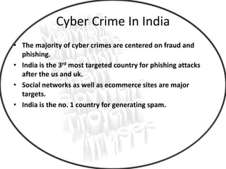 Cyber Crime In India
• The majority of cyber crimes are centered on fraud and
phishing.
• India is the 3rd most targeted country for phishing attacks
after the us and uk.
• Social networks as well as ecommerce sites are major
targets.
• India is the no. 1 country for generating spam.
 