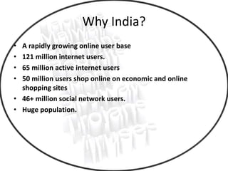Why India?
• A rapidly growing online user base
• 121 million internet users.
• 65 million active internet users
• 50 million users shop online on economic and online
shopping sites
• 46+ million social network users.
• Huge population.
 