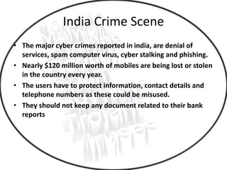India Crime Scene
• The major cyber crimes reported in india, are denial of
services, spam computer virus, cyber stalking and phishing.
• Nearly $120 million worth of mobiles are being lost or stolen
in the country every year.
• The users have to protect information, contact details and
telephone numbers as these could be misused.
• They should not keep any document related to their bank
reports
 