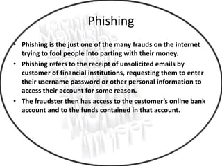 Phishing
• Phishing is the just one of the many frauds on the internet
trying to fool people into parting with their money.
• Phishing refers to the receipt of unsolicited emails by
customer of financial institutions, requesting them to enter
their username password or other personal information to
access their account for some reason.
• The fraudster then has access to the customer’s online bank
account and to the funds contained in that account.
 