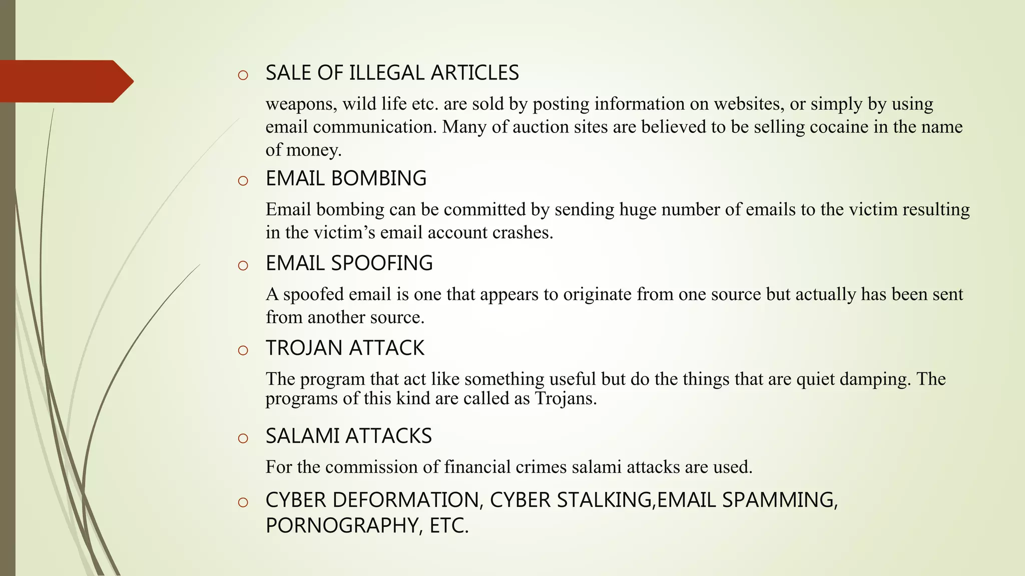o SALE OF ILLEGAL ARTICLES
weapons, wild life etc. are sold by posting information on websites, or simply by using
email communication. Many of auction sites are believed to be selling cocaine in the name
of money.
o EMAIL BOMBING
Email bombing can be committed by sending huge number of emails to the victim resulting
in the victim’s email account crashes.
o EMAIL SPOOFING
A spoofed email is one that appears to originate from one source but actually has been sent
from another source.
o TROJAN ATTACK
The program that act like something useful but do the things that are quiet damping. The
programs of this kind are called as Trojans.
o SALAMI ATTACKS
For the commission of financial crimes salami attacks are used.
o CYBER DEFORMATION, CYBER STALKING,EMAIL SPAMMING,
PORNOGRAPHY, ETC.
 