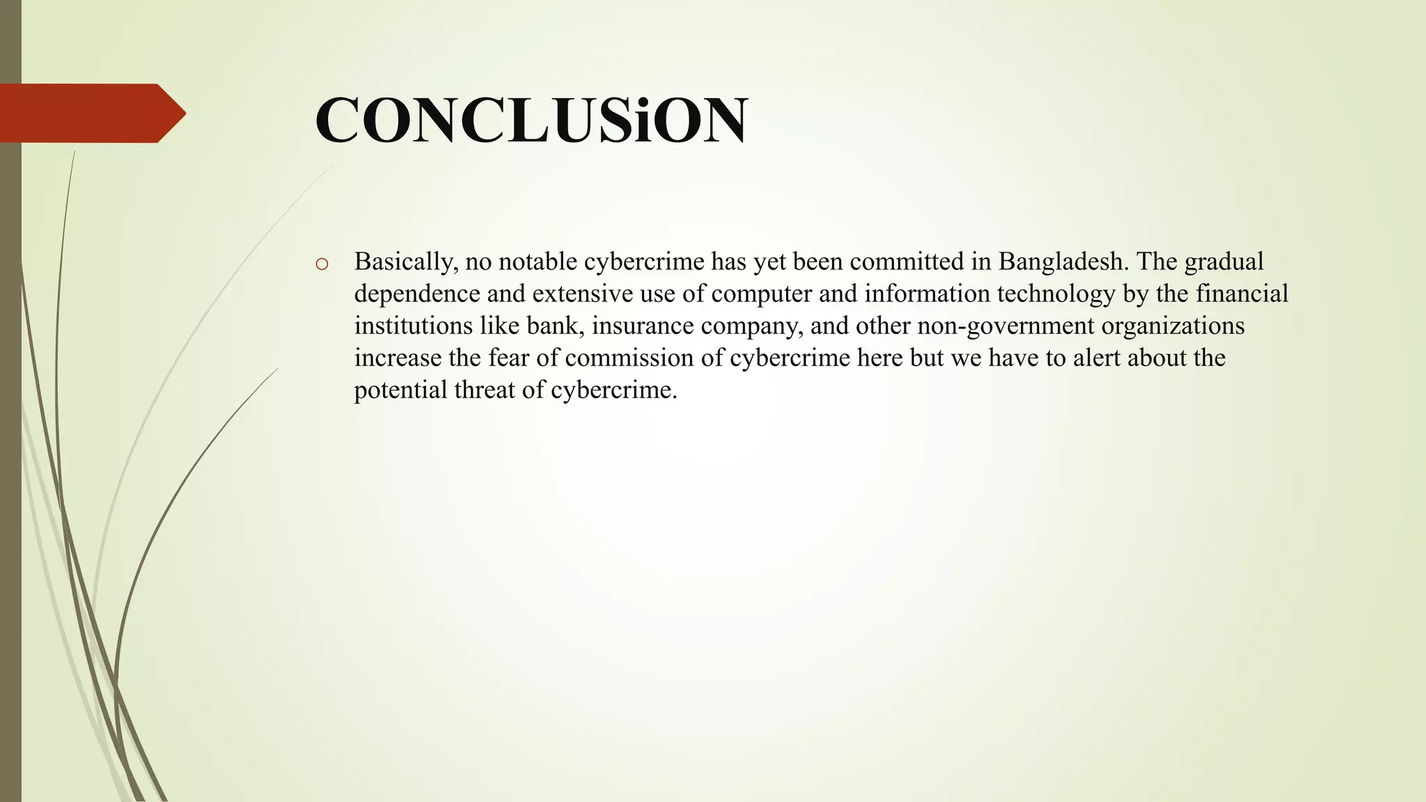 CONCLUSiON
o Basically, no notable cybercrime has yet been committed in Bangladesh. The gradual
dependence and extensive use of computer and information technology by the financial
institutions like bank, insurance company, and other non-government organizations
increase the fear of commission of cybercrime here but we have to alert about the
potential threat of cybercrime.
 