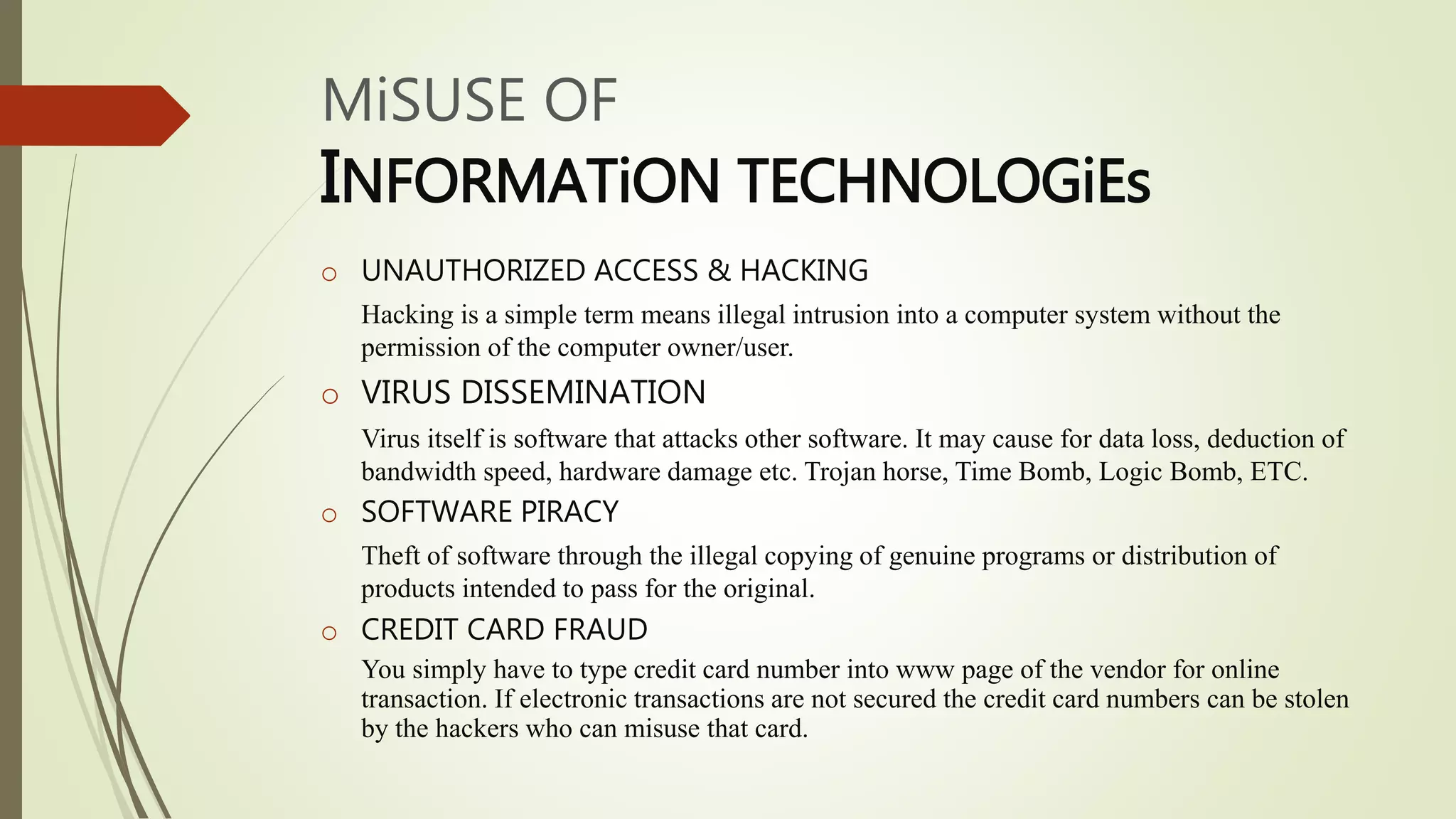 MiSUSE OF
INFORMATiON TECHNOLOGiEs
o UNAUTHORIZED ACCESS & HACKING
Hacking is a simple term means illegal intrusion into a computer system without the
permission of the computer owner/user.
o VIRUS DISSEMINATION
Virus itself is software that attacks other software. It may cause for data loss, deduction of
bandwidth speed, hardware damage etc. Trojan horse, Time Bomb, Logic Bomb, ETC.
o SOFTWARE PIRACY
Theft of software through the illegal copying of genuine programs or distribution of
products intended to pass for the original.
o CREDIT CARD FRAUD
You simply have to type credit card number into www page of the vendor for online
transaction. If electronic transactions are not secured the credit card numbers can be stolen
by the hackers who can misuse that card.
 