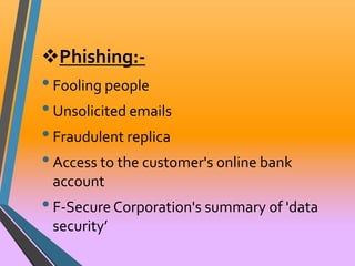Phishing:- 
• Fooling people 
• Unsolicited emails 
• Fraudulent replica 
• Access to the customer's online bank 
account 
• F-Secure Corporation's summary of 'data 
security’ 
 