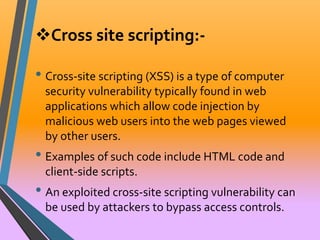 Cross site scripting:- 
• Cross-site scripting (XSS) is a type of computer 
security vulnerability typically found in web 
applications which allow code injection by 
malicious web users into the web pages viewed 
by other users. 
• Examples of such code include HTML code and 
client-side scripts. 
• An exploited cross-site scripting vulnerability can 
be used by attackers to bypass access controls. 
 