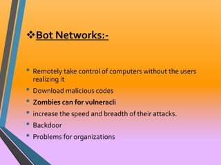 Bot Networks:- 
• Remotely take control of computers without the users 
realizing it 
• Download malicious codes 
• Zombies can for vulneracli 
• increase the speed and breadth of their attacks. 
• Backdoor 
• Problems for organizations 
 