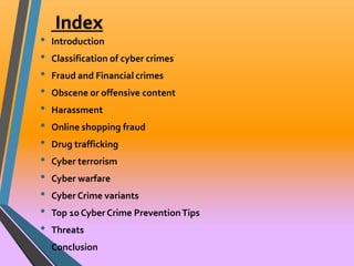 Index 
• Introduction 
• Classification of cyber crimes 
• Fraud and Financial crimes 
• Obscene or offensive content 
• Harassment 
• Online shopping fraud 
• Drug trafficking 
• Cyber terrorism 
• Cyber warfare 
• Cyber Crime variants 
• Top 10 Cyber Crime Prevention Tips 
• Threats 
• Conclusion 
 