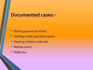 Documented cases:- 
• Posting passwords online. 
• Stealing credit card information. 
• Hacking military's web site. 
• Melissa worm. 
• Mafia boy 
 