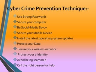 Cyber Crime Prevention Technique:- 
Use Strong Passwords 
Secure your computer 
Be Social-Media Savvy 
Secure your Mobile Device 
Install the latest operating system updates 
Protect your Data 
 Secure your wireless network 
 Protect your e-identity 
Avoid being scammed 
Call the right person for help 
 