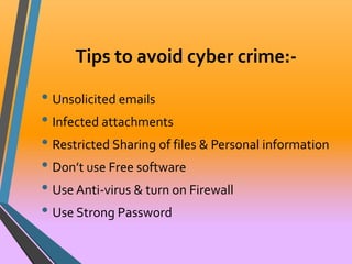 Tips to avoid cyber crime:- 
• Unsolicited emails 
• Infected attachments 
• Restricted Sharing of files & Personal information 
• Don’t use Free software 
• Use Anti-virus & turn on Firewall 
• Use Strong Password 
 