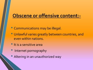 Obscene or offensive content:- 
• Communications may be illegal. 
• Unlawful varies greatly between countries, and 
even within nations. 
• It is a sensitive area 
• Internet pornography 
• Altering in an unauthorized way 
 