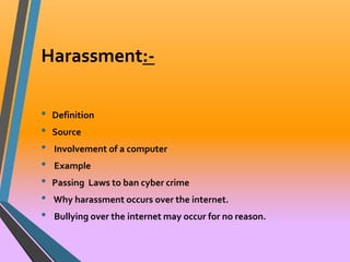 Harassment:- 
• Definition 
• Source 
• Involvement of a computer 
• Example 
• Passing Laws to ban cyber crime 
• Why harassment occurs over the internet. 
• Bullying over the internet may occur for no reason. 
 