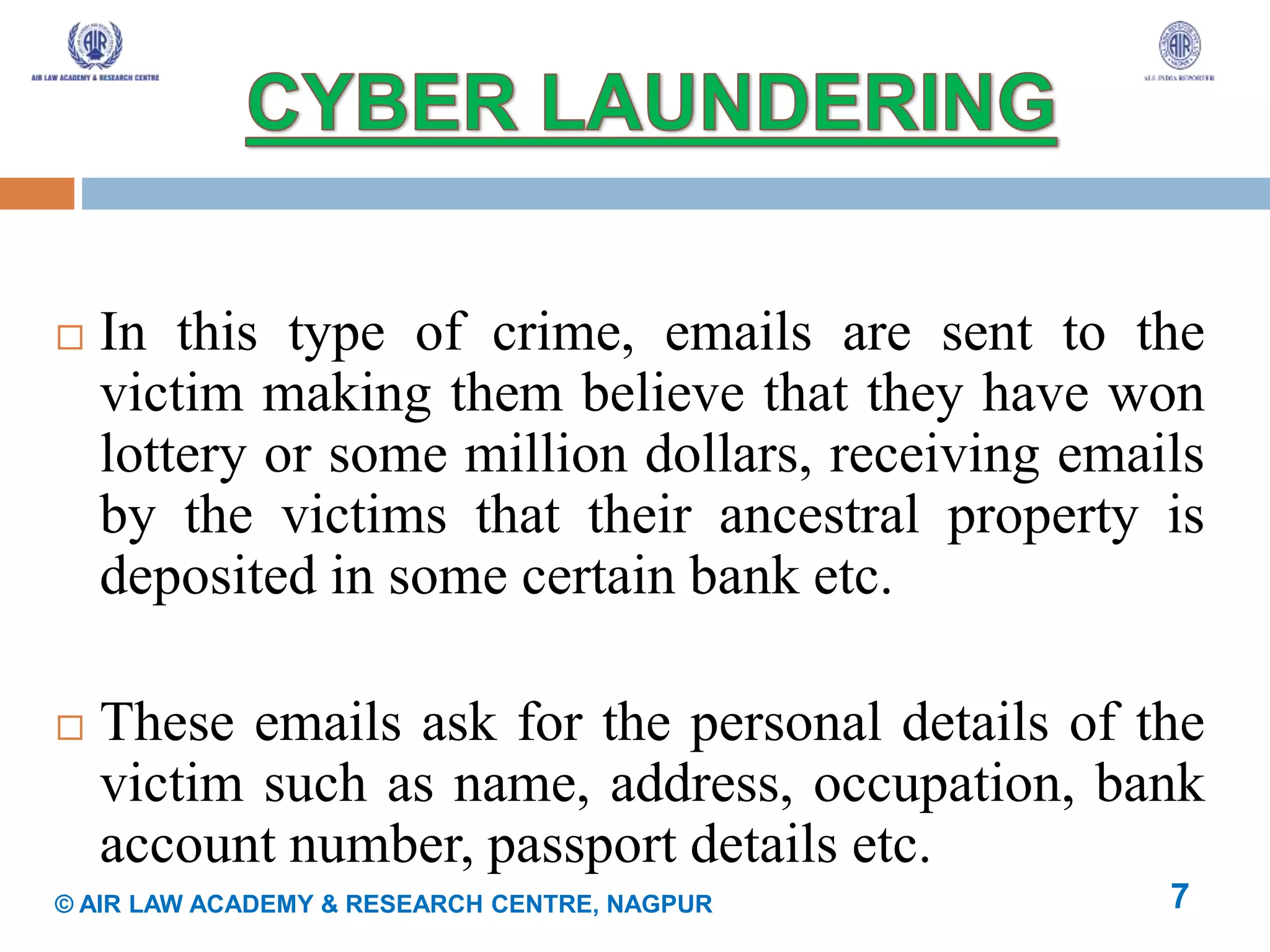  In this type of crime, emails are sent to the
victim making them believe that they have won
lottery or some million dollars, receiving emails
by the victims that their ancestral property is
deposited in some certain bank etc.
 These emails ask for the personal details of the
victim such as name, address, occupation, bank
account number, passport details etc.
7© AIR LAW ACADEMY & RESEARCH CENTRE, NAGPUR
 