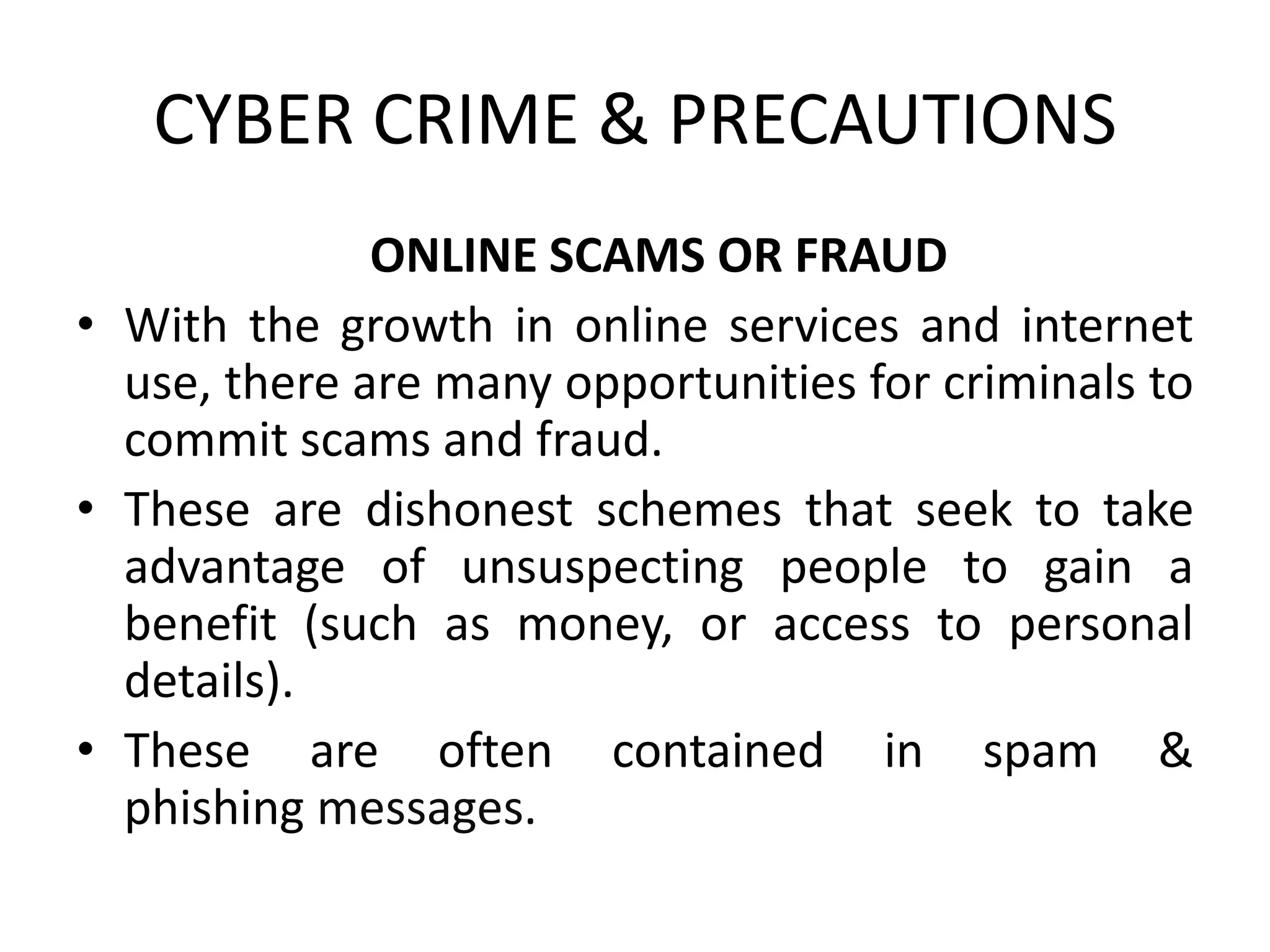CYBER CRIME & PRECAUTIONS
ONLINE SCAMS OR FRAUD
• With the growth in online services and internet
use, there are many opportunities for criminals to
commit scams and fraud.
• These are dishonest schemes that seek to take
advantage of unsuspecting people to gain a
benefit (such as money, or access to personal
details).
• These are often contained in spam &
phishing messages.
 