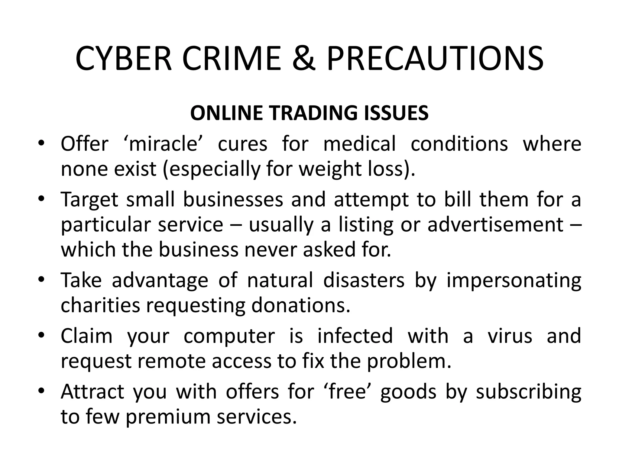 CYBER CRIME & PRECAUTIONS
ONLINE TRADING ISSUES
• Offer ‘miracle’ cures for medical conditions where
none exist (especially for weight loss).
• Target small businesses and attempt to bill them for a
particular service – usually a listing or advertisement –
which the business never asked for.
• Take advantage of natural disasters by impersonating
charities requesting donations.
• Claim your computer is infected with a virus and
request remote access to fix the problem.
• Attract you with offers for ‘free’ goods by subscribing
to few premium services.
 