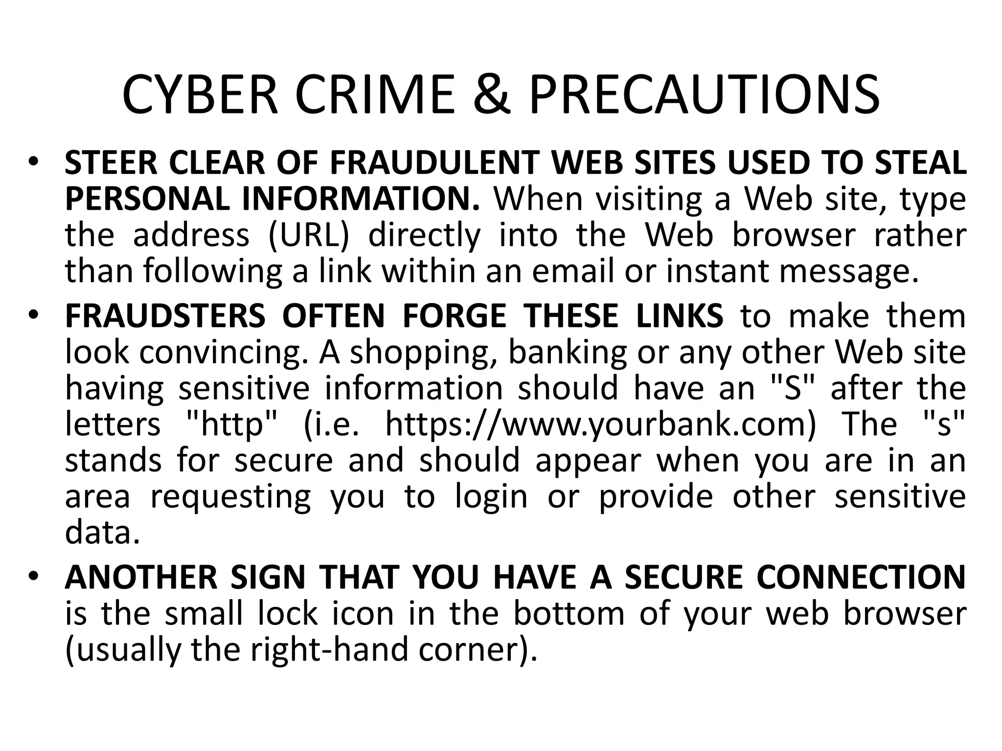 CYBER CRIME & PRECAUTIONS
• STEER CLEAR OF FRAUDULENT WEB SITES USED TO STEAL
PERSONAL INFORMATION. When visiting a Web site, type
the address (URL) directly into the Web browser rather
than following a link within an email or instant message.
• FRAUDSTERS OFTEN FORGE THESE LINKS to make them
look convincing. A shopping, banking or any other Web site
having sensitive information should have an "S" after the
letters "http" (i.e. https://www.yourbank.com) The "s"
stands for secure and should appear when you are in an
area requesting you to login or provide other sensitive
data.
• ANOTHER SIGN THAT YOU HAVE A SECURE CONNECTION
is the small lock icon in the bottom of your web browser
(usually the right-hand corner).
 