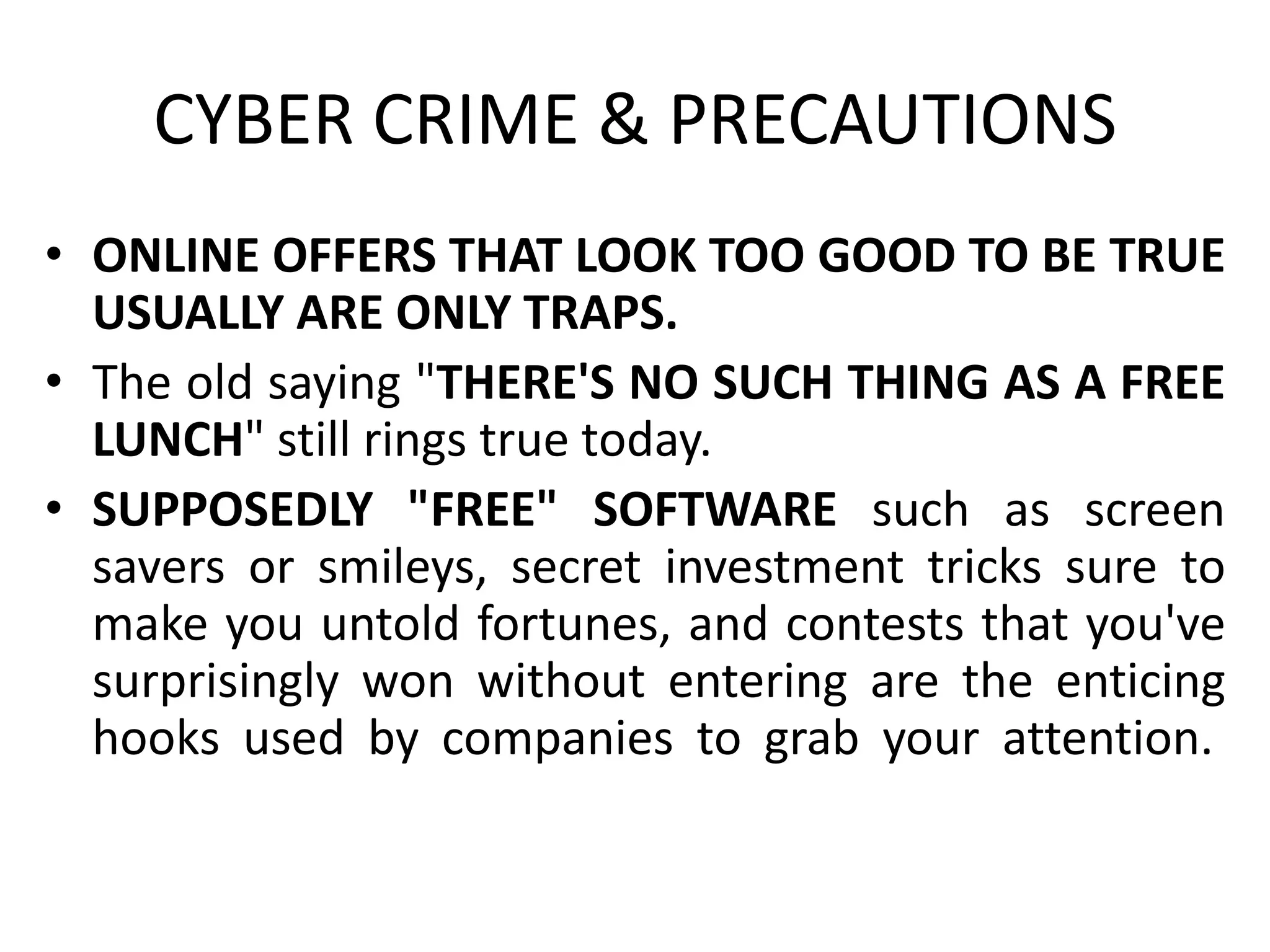 CYBER CRIME & PRECAUTIONS
• ONLINE OFFERS THAT LOOK TOO GOOD TO BE TRUE
USUALLY ARE ONLY TRAPS.
• The old saying "THERE'S NO SUCH THING AS A FREE
LUNCH" still rings true today.
• SUPPOSEDLY "FREE" SOFTWARE such as screen
savers or smileys, secret investment tricks sure to
make you untold fortunes, and contests that you've
surprisingly won without entering are the enticing
hooks used by companies to grab your attention.
 