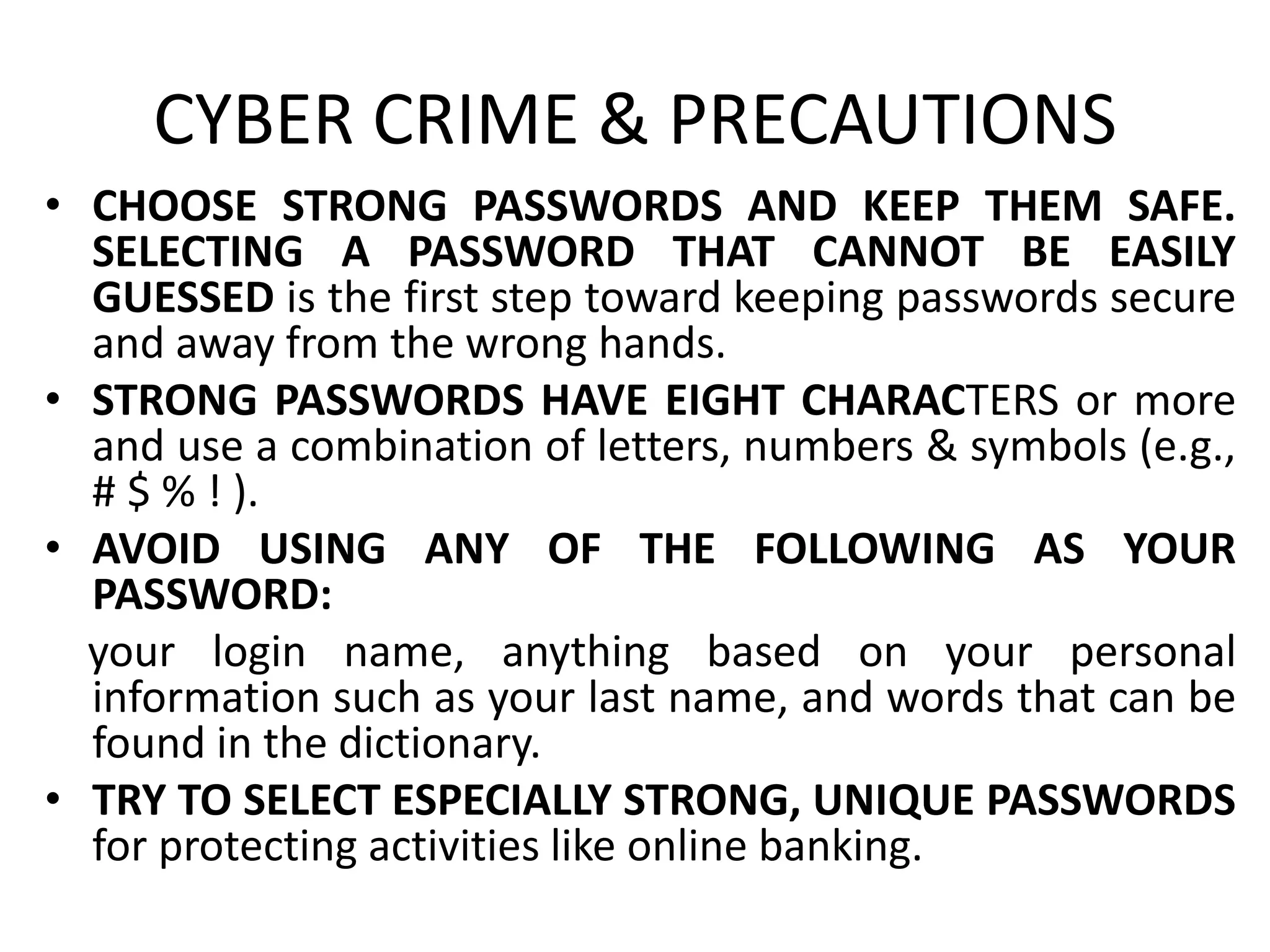 CYBER CRIME & PRECAUTIONS
• CHOOSE STRONG PASSWORDS AND KEEP THEM SAFE.
SELECTING A PASSWORD THAT CANNOT BE EASILY
GUESSED is the first step toward keeping passwords secure
and away from the wrong hands.
• STRONG PASSWORDS HAVE EIGHT CHARACTERS or more
and use a combination of letters, numbers & symbols (e.g.,
# $ % ! ).
• AVOID USING ANY OF THE FOLLOWING AS YOUR
PASSWORD:
your login name, anything based on your personal
information such as your last name, and words that can be
found in the dictionary.
• TRY TO SELECT ESPECIALLY STRONG, UNIQUE PASSWORDS
for protecting activities like online banking.
 