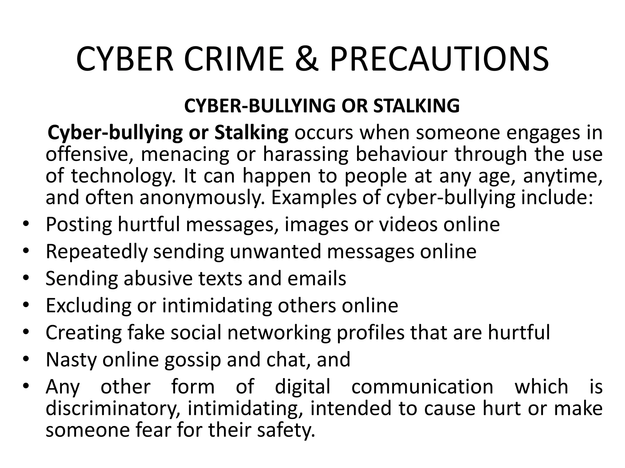 CYBER CRIME & PRECAUTIONS
CYBER-BULLYING OR STALKING
Cyber-bullying or Stalking occurs when someone engages in
offensive, menacing or harassing behaviour through the use
of technology. It can happen to people at any age, anytime,
and often anonymously. Examples of cyber-bullying include:
• Posting hurtful messages, images or videos online
• Repeatedly sending unwanted messages online
• Sending abusive texts and emails
• Excluding or intimidating others online
• Creating fake social networking profiles that are hurtful
• Nasty online gossip and chat, and
• Any other form of digital communication which is
discriminatory, intimidating, intended to cause hurt or make
someone fear for their safety.
 