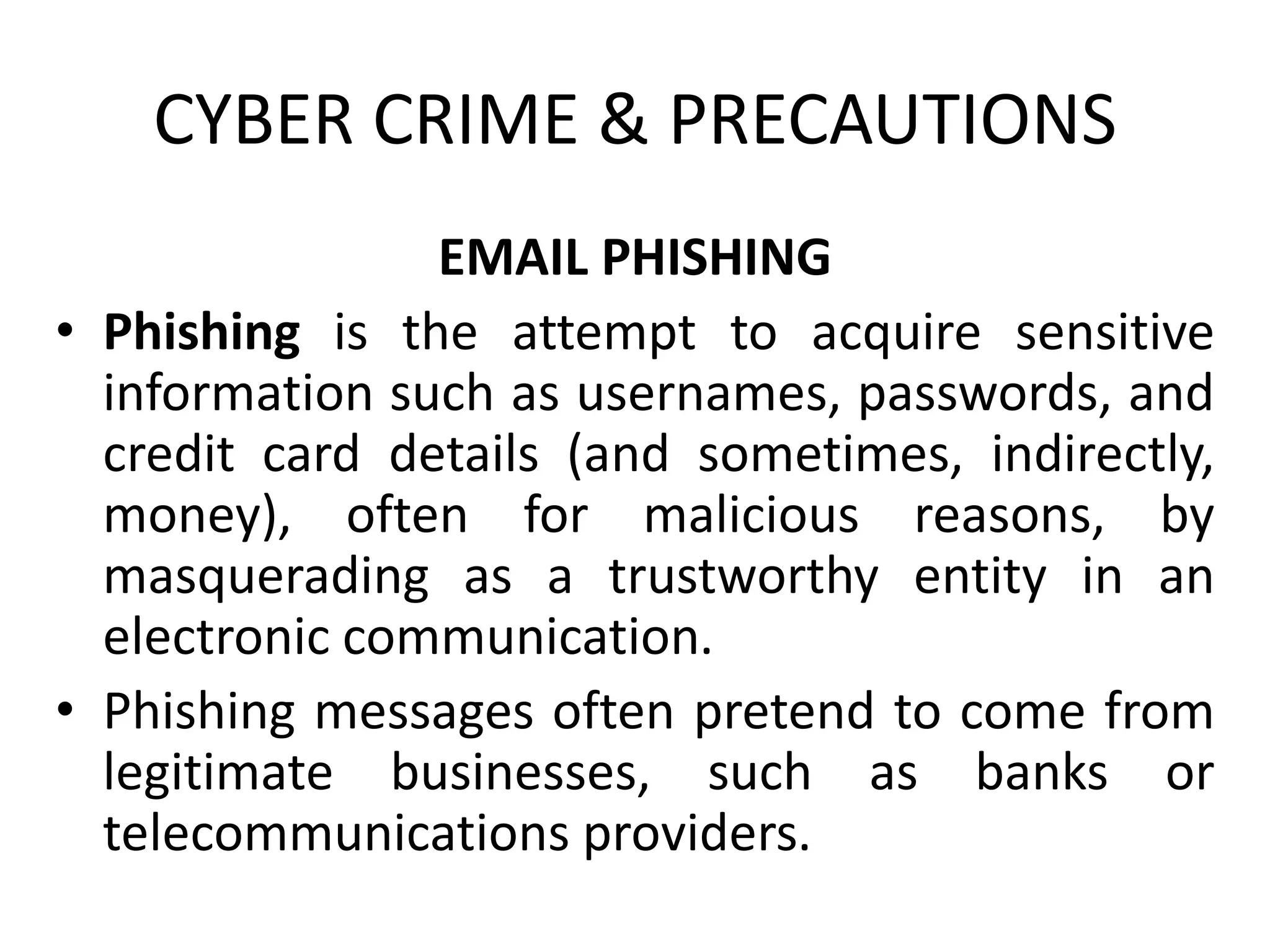 CYBER CRIME & PRECAUTIONS
EMAIL PHISHING
• Phishing is the attempt to acquire sensitive
information such as usernames, passwords, and
credit card details (and sometimes, indirectly,
money), often for malicious reasons, by
masquerading as a trustworthy entity in an
electronic communication.
• Phishing messages often pretend to come from
legitimate businesses, such as banks or
telecommunications providers.
 
