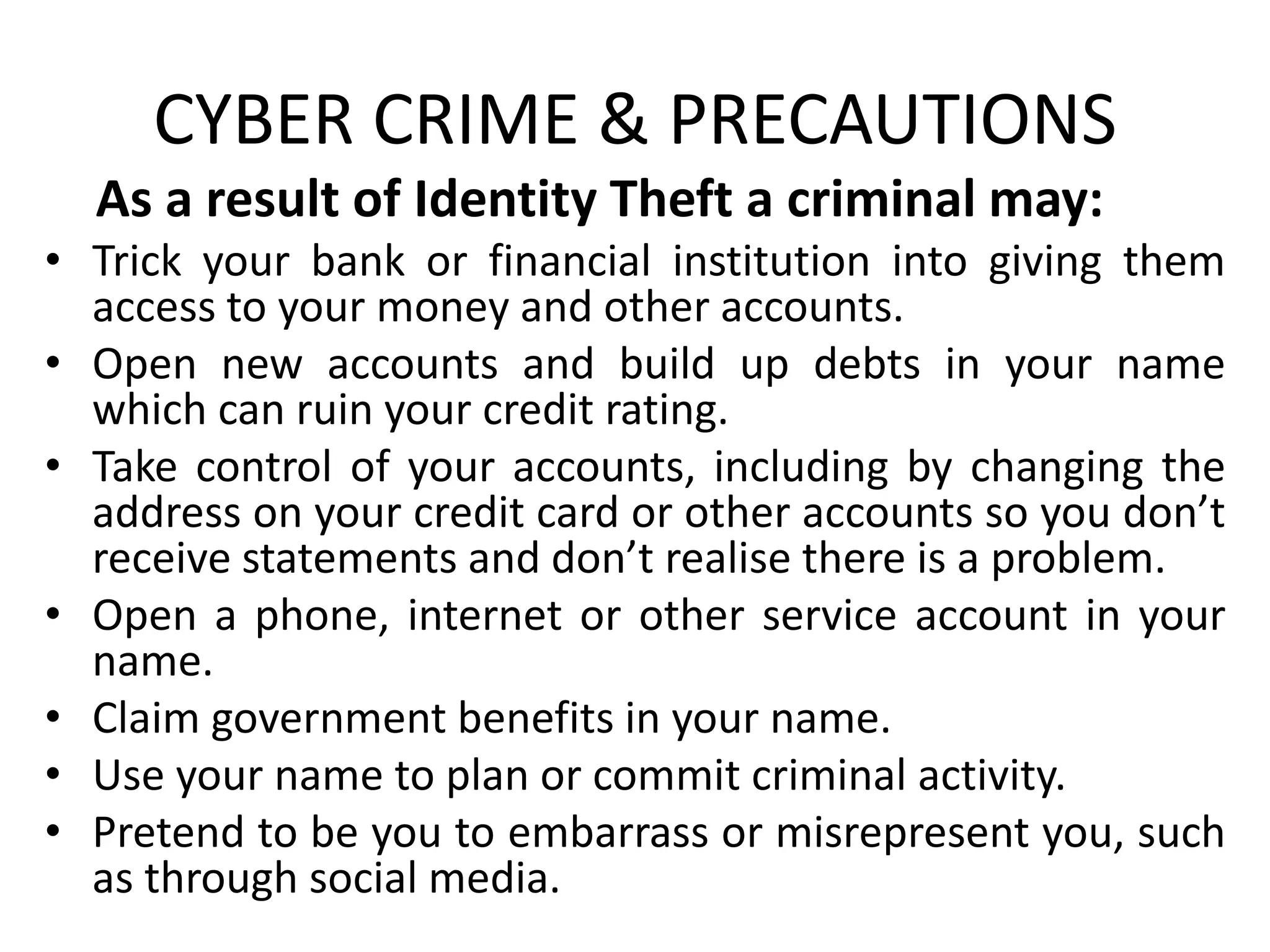CYBER CRIME & PRECAUTIONS
As a result of Identity Theft a criminal may:
• Trick your bank or financial institution into giving them
access to your money and other accounts.
• Open new accounts and build up debts in your name
which can ruin your credit rating.
• Take control of your accounts, including by changing the
address on your credit card or other accounts so you don’t
receive statements and don’t realise there is a problem.
• Open a phone, internet or other service account in your
name.
• Claim government benefits in your name.
• Use your name to plan or commit criminal activity.
• Pretend to be you to embarrass or misrepresent you, such
as through social media.
 