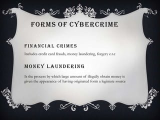 FORMS OF CYBERCRIME
FINANCIAL CRIMES
Includes credit card frauds, money laundering, forgery e.t.c

MONEY LAUNDERING
Is the process by which large amount of illegally obtain money is
given the appearance of having originated form a legimate source

 