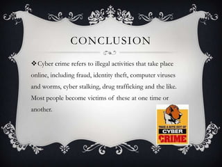CONCLUSION
Cyber crime refers to illegal activities that take place
online, including fraud, identity theft, computer viruses
and worms, cyber stalking, drug trafficking and the like.

Most people become victims of these at one time or
another.

 