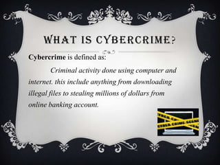 WHAT IS CYBERCRIME ?
Cybercrime is defined as:

Criminal activity done using computer and
internet. this include anything from downloading
illegal files to stealing millions of dollars from
online banking account.

 