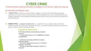 CYBER CRIME
Criminal activities carried out by means of computers or the Internet. Cybercrime may also
be referred to as computer crime.
 Cybercrime is defined as a crime in which a computer is the object of the crime (hacking, phishing,
spamming) or is used as a tool to commit an offense (child pornography, hate crimes). Cybercriminals may use
computer technology to access personal information, business trade secrets or use the internet for exploitative or
malicious purposes.
 Cybercrime, or computer-oriented crime, is a crime that involves a computer and a network. The
computer may have been used in the commission of a crime, or it may be the target. Cybercrime may threaten a
person or a nation's security and financial health.
Example of Cybercrime
The fraud did by manipulating computer
network.
Unauthorized access to or modification of data
or application.
Intellectual property theft that includes
software piracy.
Industrial spying and access to or theft of
computer materials.
Writing or spreading computer viruses or
malware.
 
