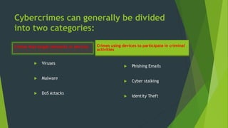 Cybercrimes can generally be divided
into two categories:
Crimes that target networks or devices
 Viruses
 Malware
 DoS Attacks
Crimes using devices to participate in criminal
activities
 Phishing Emails
 Cyber stalking
 Identity Theft
 