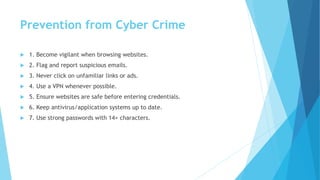 Prevention from Cyber Crime
 1. Become vigilant when browsing websites.
 2. Flag and report suspicious emails.
 3. Never click on unfamiliar links or ads.
 4. Use a VPN whenever possible.
 5. Ensure websites are safe before entering credentials.
 6. Keep antivirus/application systems up to date.
 7. Use strong passwords with 14+ characters.
 