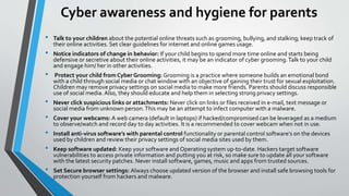 Cyber awareness and hygiene for parents
• Talk to your children about the potential online threats such as grooming, bullying, and stalking; keep track of
their online activities. Set clear guidelines for internet and online games usage.
• Notice indicators of change in behavior: If your child begins to spend more time online and starts being
defensive or secretive about their online activities, it may be an indicator of cyber grooming.Talk to your child
and engage him/ her in other activities.
• Protect your child from Cyber Grooming: Grooming is a practice where someone builds an emotional bond
with a child through social media or chat window with an objective of gaining their trust for sexual exploitation.
Children may remove privacy settings on social media to make more friends. Parents should discuss responsible
use of social media. Also, they should educate and help them in selecting strong privacy settings.
• Never click suspicious links or attachments: Never click on links or files received in e-mail, text message or
social media from unknown person.This may be an attempt to infect computer with a malware.
• Cover your webcams: A web camera (default in laptops) if hacked/compromised can be leveraged as a medium
to observe/watch and record day to day activities. It is a recommended to cover webcam when not in use.
• Install anti-virus software’s with parental control functionality or parental control software’s on the devices
used by children and review their privacy settings of social media sites used by them.
• Keep software updated: Keep your software and Operating system up-to-date. Hackers target software
vulnerabilities to access private information and putting you at risk, so make sure to update all your software
with the latest security patches. Never install software, games, music and apps from trusted sources.
• Set Secure browser settings: Always choose updated version of the browser and install safe browsing tools for
protection yourself from hackers and malware.
 