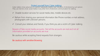 Protect yourself from Cyber stalking:
Cyber stalkers show advances on a person repeatedly despite clear indication of disinterest by such person.
They use internet, email, social media or any other form of electronic communication for stalking.
 Disable location services for social media sites, mobile devices etc.
 Refrain from sharing your personal information like Phone number, e-mail address,
photographs with unknown persons.
 Consult your relatives and friends, if you think you are a victim of Cyber stalking
Beware of fake social media accounts- Not all the accounts are real and not all
information provided on accounts are true
Be cautious while accepting friend requests from strangers.
Be cautious with sensitive Browsing
 