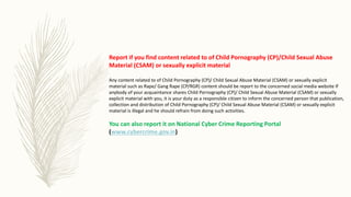 Report if you find content related to of Child Pornography (CP)/Child Sexual Abuse
Material (CSAM) or sexually explicit material
Any content related to of Child Pornography (CP)/ Child Sexual Abuse Material (CSAM) or sexually explicit
material such as Rape/ Gang Rape (CP/RGR) content should be report to the concerned social media website If
anybody of your acquaintance shares Child Pornography (CP)/ Child Sexual Abuse Material (CSAM) or sexually
explicit material with you, it is your duty as a responsible citizen to inform the concerned person that publication,
collection and distribution of Child Pornography (CP)/ Child Sexual Abuse Material (CSAM) or sexually explicit
material is illegal and he should refrain from doing such activities.
You can also report it on National Cyber Crime Reporting Portal
(www.cybercrime.gov.in)
 