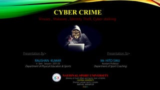 CYBER CRIME
Viruses , Malware , Identity Theft, Cyber stalking
Presentation By:-
RAUSHAN KUMAR
V Sem. Session:- 2017-20
Department of Physical Education & Sports
Presentation To:-
Mr. HITO SWU
Assistant Professor
Department of Sport Coaching
NATIONAL SPORT UNIVERSITY
(Ministry of Youth Affairs and Sports, Govt. of INDIA)
CENTRAL UNIVERSITY
Khuman Lampak Sports Complex
IMPHAL MANIPUR
INDIA
 