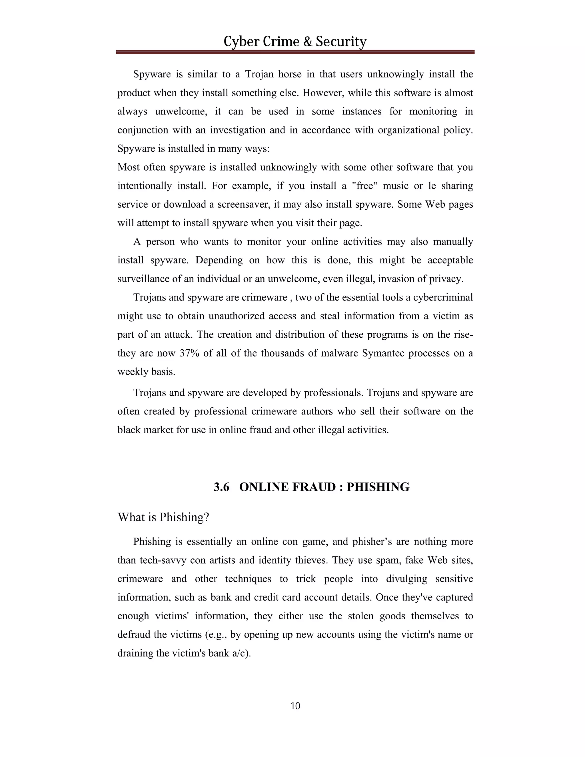 Cyber Crime & Security
Spyware is similar to a Trojan horse in that users unknowingly install the
product when they install something else. However, while this software is almost
always unwelcome, it can be used in some instances for monitoring in
conjunction with an investigation and in accordance with organizational policy.
Spyware is installed in many ways:
Most often spyware is installed unknowingly with some other software that you
intentionally install. For example, if you install a "free" music or le sharing
service or download a screensaver, it may also install spyware. Some Web pages
will attempt to install spyware when you visit their page.
A person who wants to monitor your online activities may also manually
install spyware. Depending on how this is done, this might be acceptable
surveillance of an individual or an unwelcome, even illegal, invasion of privacy.
Trojans and spyware are crimeware , two of the essential tools a cybercriminal
might use to obtain unauthorized access and steal information from a victim as
part of an attack. The creation and distribution of these programs is on the risethey are now 37% of all of the thousands of malware Symantec processes on a
weekly basis.
Trojans and spyware are developed by professionals. Trojans and spyware are
often created by professional crimeware authors who sell their software on the
black market for use in online fraud and other illegal activities.

3.6 ONLINE FRAUD : PHISHING
What is Phishing?
Phishing is essentially an online con game, and phisher’s are nothing more
than tech-savvy con artists and identity thieves. They use spam, fake Web sites,
crimeware and other techniques to trick people into divulging sensitive
information, such as bank and credit card account details. Once they've captured
enough victims' information, they either use the stolen goods themselves to
defraud the victims (e.g., by opening up new accounts using the victim's name or
draining the victim's bank a/c).

10

 