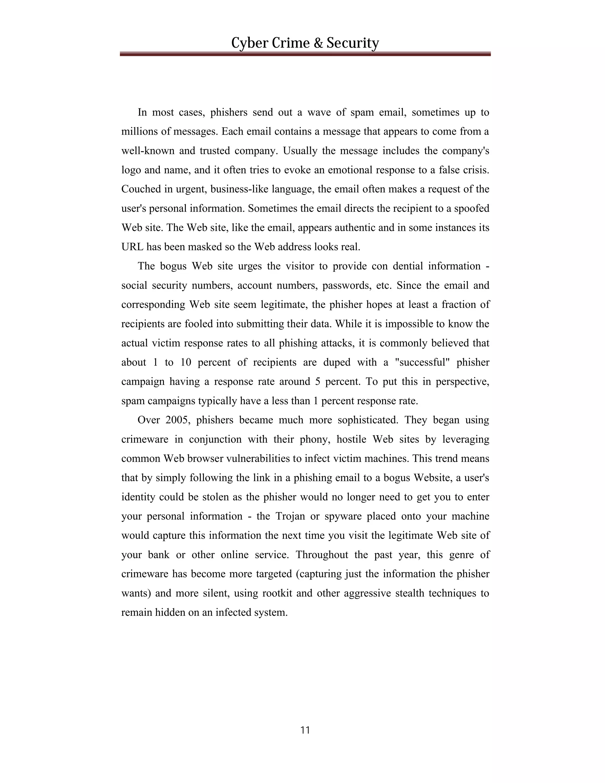 Cyber Crime & Security

In most cases, phishers send out a wave of spam email, sometimes up to
millions of messages. Each email contains a message that appears to come from a
well-known and trusted company. Usually the message includes the company's
logo and name, and it often tries to evoke an emotional response to a false crisis.
Couched in urgent, business-like language, the email often makes a request of the
user's personal information. Sometimes the email directs the recipient to a spoofed
Web site. The Web site, like the email, appears authentic and in some instances its
URL has been masked so the Web address looks real.
The bogus Web site urges the visitor to provide con dential information social security numbers, account numbers, passwords, etc. Since the email and
corresponding Web site seem legitimate, the phisher hopes at least a fraction of
recipients are fooled into submitting their data. While it is impossible to know the
actual victim response rates to all phishing attacks, it is commonly believed that
about 1 to 10 percent of recipients are duped with a "successful" phisher
campaign having a response rate around 5 percent. To put this in perspective,
spam campaigns typically have a less than 1 percent response rate.
Over 2005, phishers became much more sophisticated. They began using
crimeware in conjunction with their phony, hostile Web sites by leveraging
common Web browser vulnerabilities to infect victim machines. This trend means
that by simply following the link in a phishing email to a bogus Website, a user's
identity could be stolen as the phisher would no longer need to get you to enter
your personal information - the Trojan or spyware placed onto your machine
would capture this information the next time you visit the legitimate Web site of
your bank or other online service. Throughout the past year, this genre of
crimeware has become more targeted (capturing just the information the phisher
wants) and more silent, using rootkit and other aggressive stealth techniques to
remain hidden on an infected system.

11

 