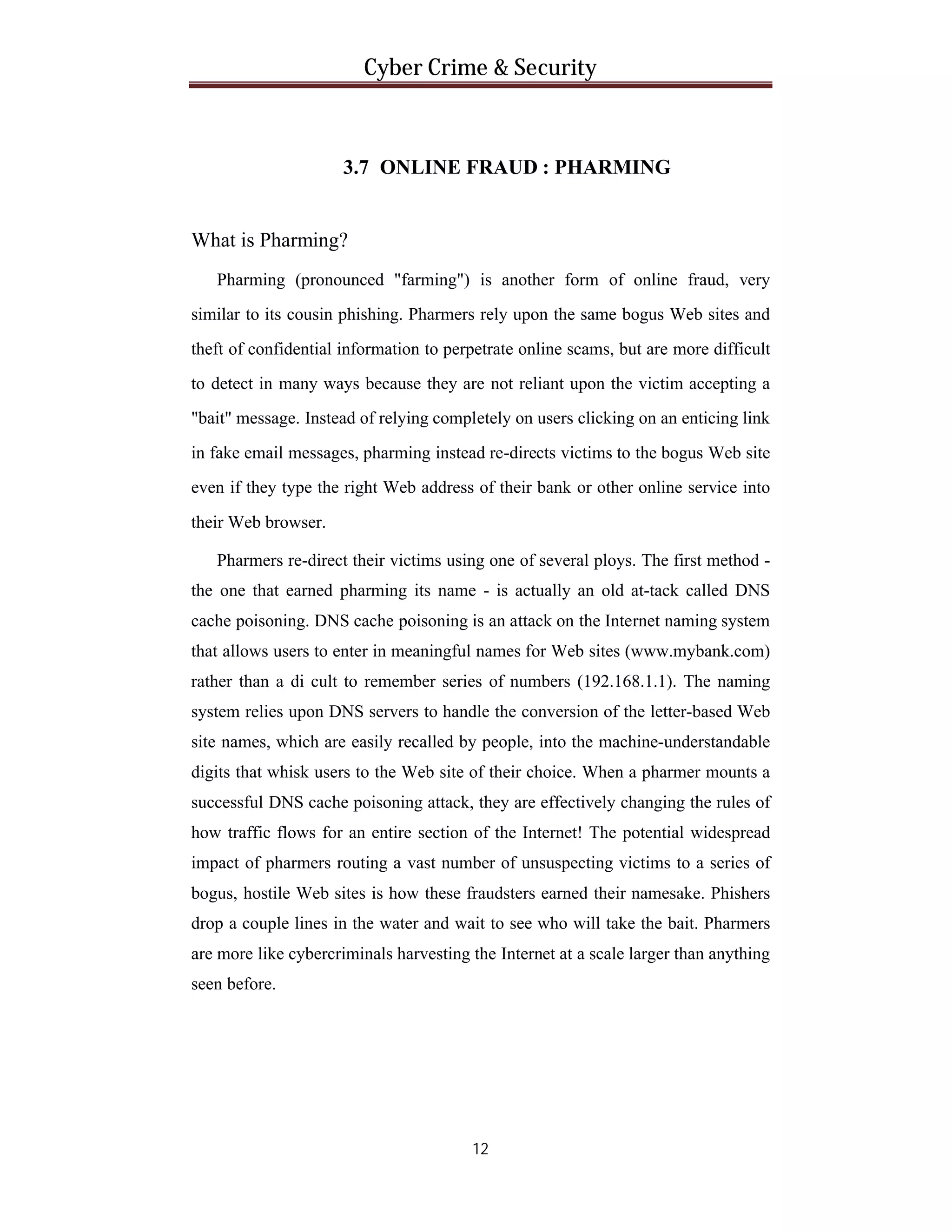 Cyber Crime & Security

3.7 ONLINE FRAUD : PHARMING

What is Pharming?
Pharming (pronounced "farming") is another form of online fraud, very
similar to its cousin phishing. Pharmers rely upon the same bogus Web sites and
theft of confidential information to perpetrate online scams, but are more difficult
to detect in many ways because they are not reliant upon the victim accepting a
"bait" message. Instead of relying completely on users clicking on an enticing link
in fake email messages, pharming instead re-directs victims to the bogus Web site
even if they type the right Web address of their bank or other online service into
their Web browser.
Pharmers re-direct their victims using one of several ploys. The first method the one that earned pharming its name - is actually an old at-tack called DNS
cache poisoning. DNS cache poisoning is an attack on the Internet naming system
that allows users to enter in meaningful names for Web sites (www.mybank.com)
rather than a di cult to remember series of numbers (192.168.1.1). The naming
system relies upon DNS servers to handle the conversion of the letter-based Web
site names, which are easily recalled by people, into the machine-understandable
digits that whisk users to the Web site of their choice. When a pharmer mounts a
successful DNS cache poisoning attack, they are effectively changing the rules of
how traffic flows for an entire section of the Internet! The potential widespread
impact of pharmers routing a vast number of unsuspecting victims to a series of
bogus, hostile Web sites is how these fraudsters earned their namesake. Phishers
drop a couple lines in the water and wait to see who will take the bait. Pharmers
are more like cybercriminals harvesting the Internet at a scale larger than anything
seen before.

12

 