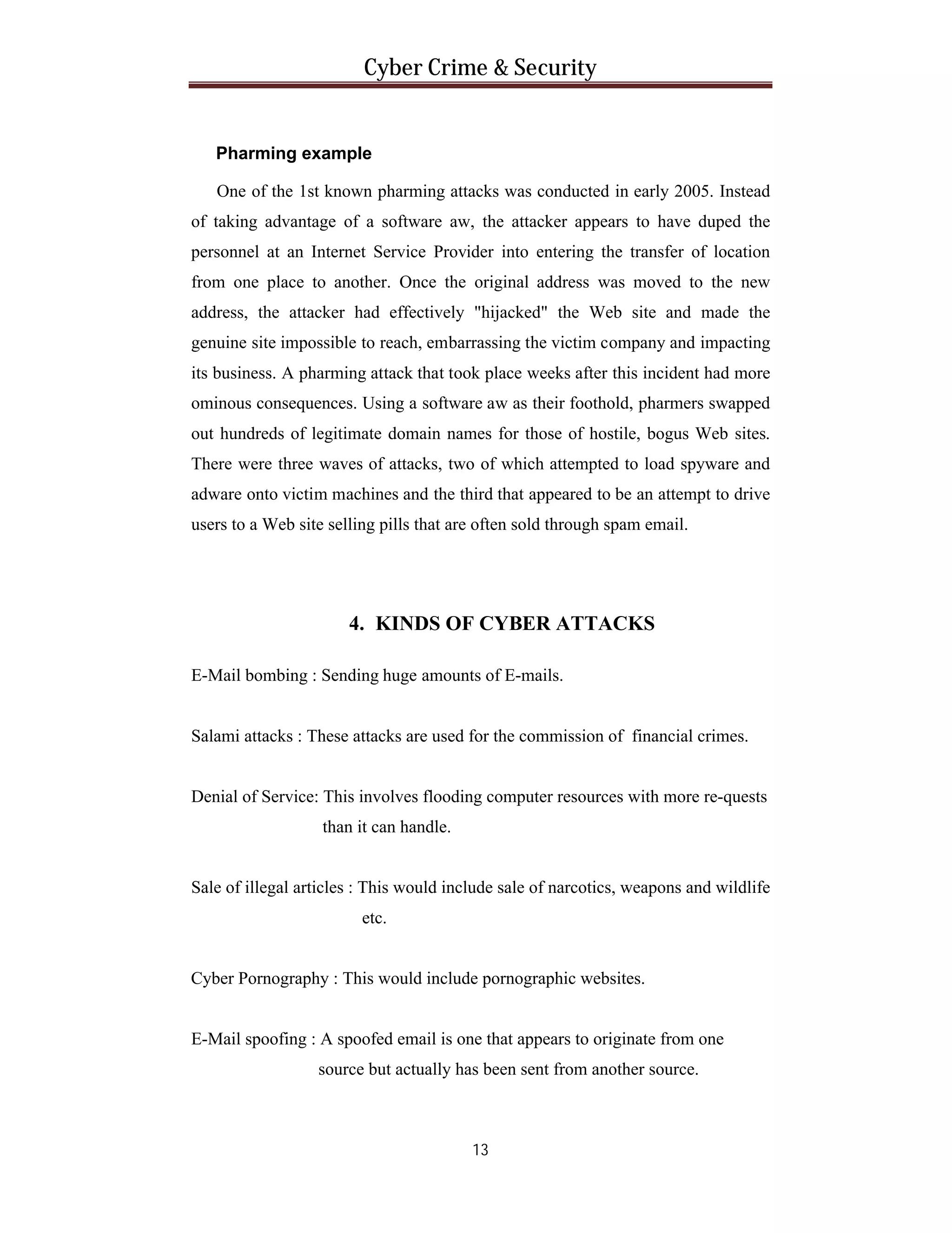 Cyber Crime & Security

Pharming example
One of the 1st known pharming attacks was conducted in early 2005. Instead
of taking advantage of a software aw, the attacker appears to have duped the
personnel at an Internet Service Provider into entering the transfer of location
from one place to another. Once the original address was moved to the new
address, the attacker had effectively "hijacked" the Web site and made the
genuine site impossible to reach, embarrassing the victim company and impacting
its business. A pharming attack that took place weeks after this incident had more
ominous consequences. Using a software aw as their foothold, pharmers swapped
out hundreds of legitimate domain names for those of hostile, bogus Web sites.
There were three waves of attacks, two of which attempted to load spyware and
adware onto victim machines and the third that appeared to be an attempt to drive
users to a Web site selling pills that are often sold through spam email.

4. KINDS OF CYBER ATTACKS
E-Mail bombing : Sending huge amounts of E-mails.

Salami attacks : These attacks are used for the commission of financial crimes.

Denial of Service: This involves flooding computer resources with more re-quests
than it can handle.

Sale of illegal articles : This would include sale of narcotics, weapons and wildlife
etc.

Cyber Pornography : This would include pornographic websites.

E-Mail spoofing : A spoofed email is one that appears to originate from one
source but actually has been sent from another source.

13

 