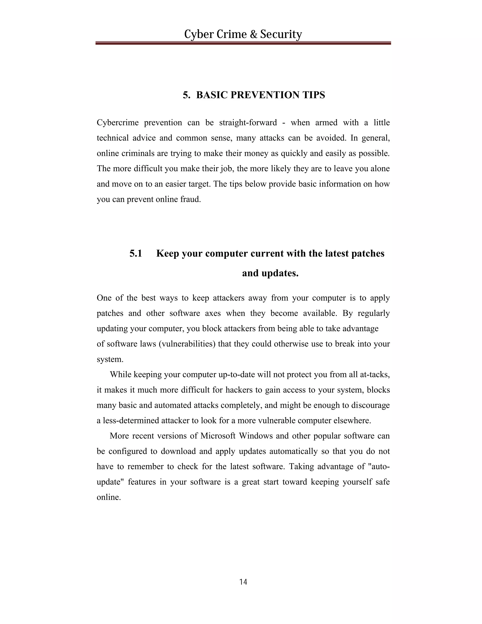 Cyber Crime & Security

5. BASIC PREVENTION TIPS
Cybercrime prevention can be straight-forward - when armed with a little
technical advice and common sense, many attacks can be avoided. In general,
online criminals are trying to make their money as quickly and easily as possible.
The more difficult you make their job, the more likely they are to leave you alone
and move on to an easier target. The tips below provide basic information on how
you can prevent online fraud.

5.1

Keep your computer current with the latest patches
and updates.

One of the best ways to keep attackers away from your computer is to apply
patches and other software axes when they become available. By regularly
updating your computer, you block attackers from being able to take advantage
of software laws (vulnerabilities) that they could otherwise use to break into your
system.
While keeping your computer up-to-date will not protect you from all at-tacks,
it makes it much more difficult for hackers to gain access to your system, blocks
many basic and automated attacks completely, and might be enough to discourage
a less-determined attacker to look for a more vulnerable computer elsewhere.
More recent versions of Microsoft Windows and other popular software can
be configured to download and apply updates automatically so that you do not
have to remember to check for the latest software. Taking advantage of "autoupdate" features in your software is a great start toward keeping yourself safe
online.

14

 