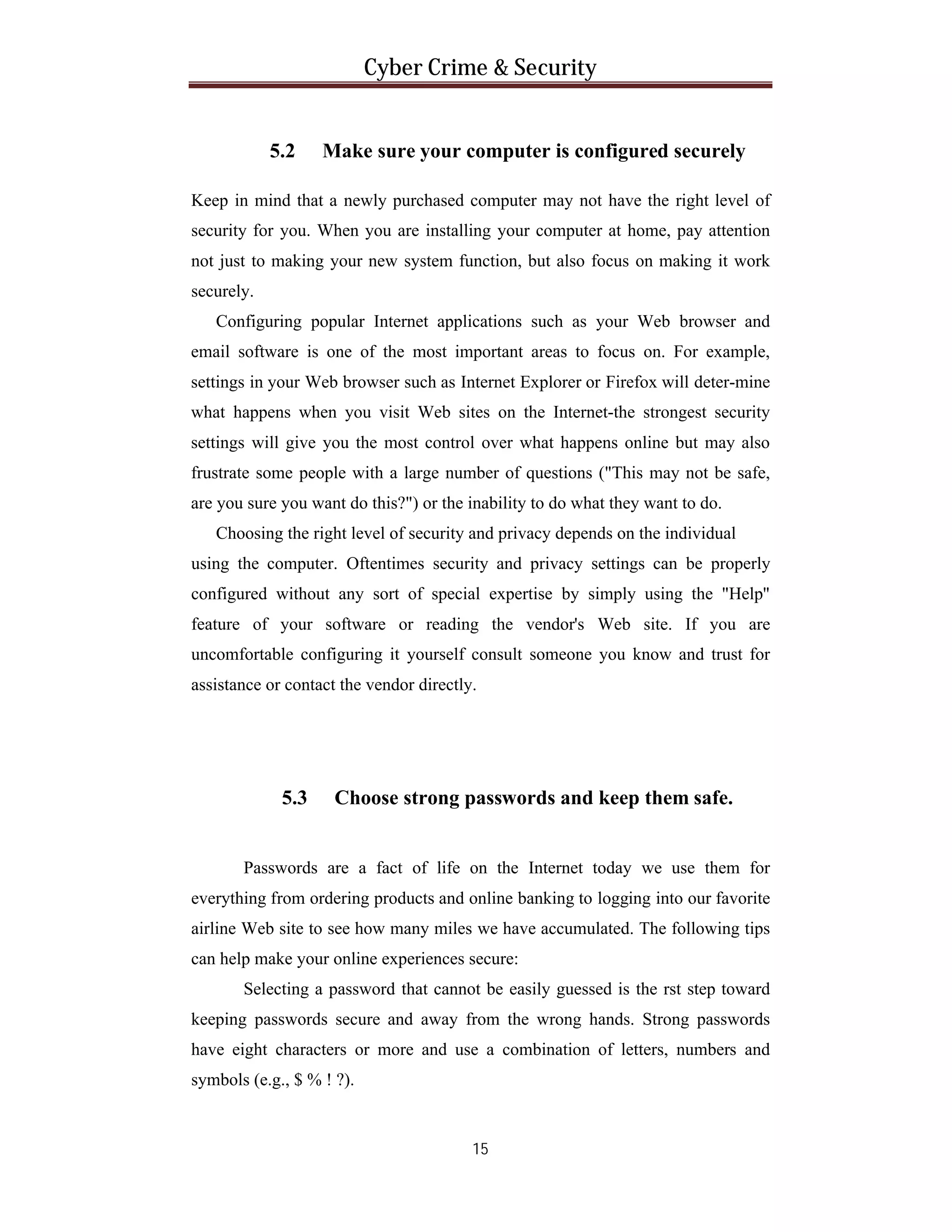 Cyber Crime & Security

5.2

Make sure your computer is configured securely

Keep in mind that a newly purchased computer may not have the right level of
security for you. When you are installing your computer at home, pay attention
not just to making your new system function, but also focus on making it work
securely.
Configuring popular Internet applications such as your Web browser and
email software is one of the most important areas to focus on. For example,
settings in your Web browser such as Internet Explorer or Firefox will deter-mine
what happens when you visit Web sites on the Internet-the strongest security
settings will give you the most control over what happens online but may also
frustrate some people with a large number of questions ("This may not be safe,
are you sure you want do this?") or the inability to do what they want to do.
Choosing the right level of security and privacy depends on the individual
using the computer. Oftentimes security and privacy settings can be properly
configured without any sort of special expertise by simply using the "Help"
feature of your software or reading the vendor's Web site. If you are
uncomfortable configuring it yourself consult someone you know and trust for
assistance or contact the vendor directly.

5.3

Choose strong passwords and keep them safe.

Passwords are a fact of life on the Internet today we use them for
everything from ordering products and online banking to logging into our favorite
airline Web site to see how many miles we have accumulated. The following tips
can help make your online experiences secure:
Selecting a password that cannot be easily guessed is the rst step toward
keeping passwords secure and away from the wrong hands. Strong passwords
have eight characters or more and use a combination of letters, numbers and
symbols (e.g., $ % ! ?).

15

 