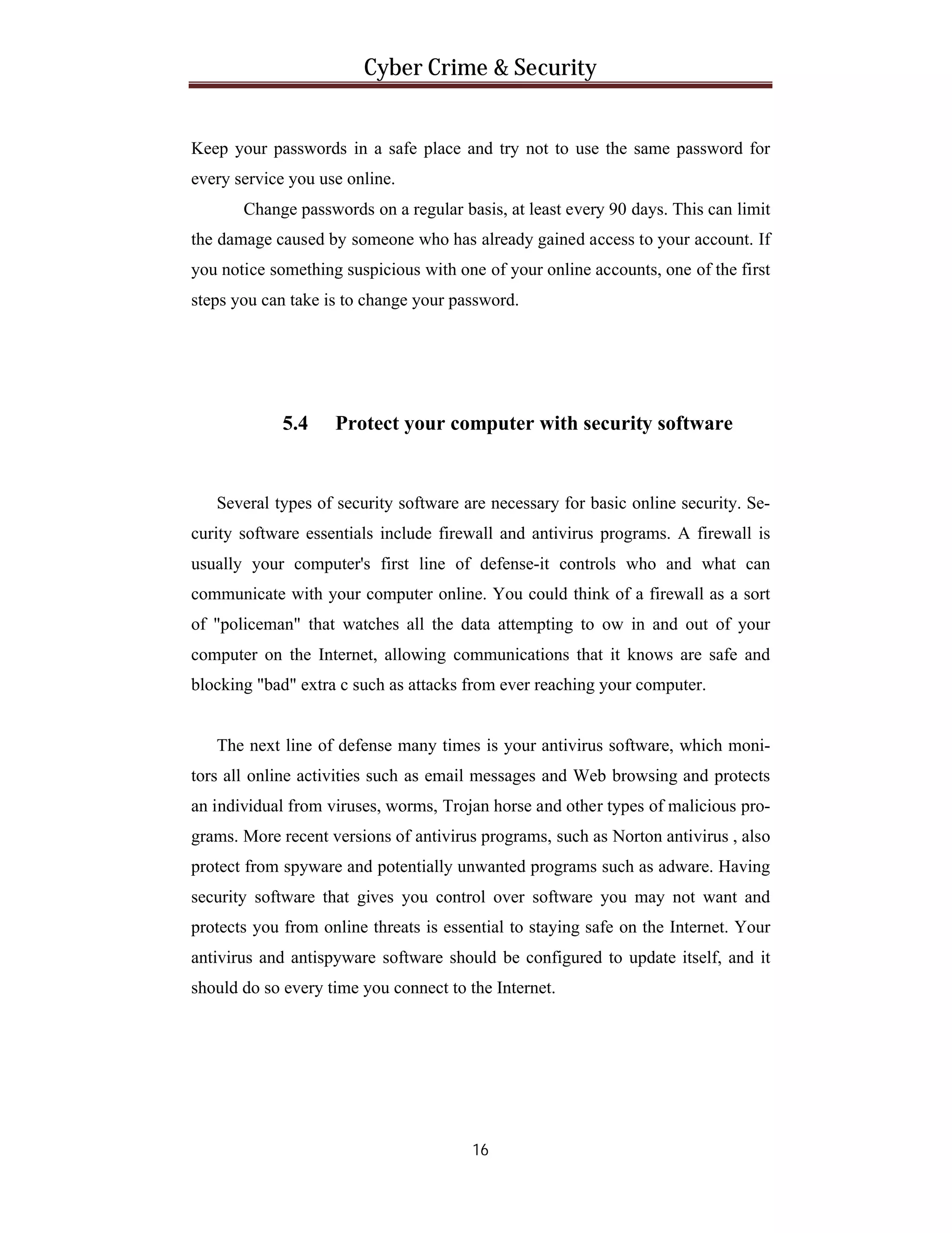 Cyber Crime & Security

Keep your passwords in a safe place and try not to use the same password for
every service you use online.
Change passwords on a regular basis, at least every 90 days. This can limit
the damage caused by someone who has already gained access to your account. If
you notice something suspicious with one of your online accounts, one of the first
steps you can take is to change your password.

5.4

Protect your computer with security software

Several types of security software are necessary for basic online security. Security software essentials include firewall and antivirus programs. A firewall is
usually your computer's first line of defense-it controls who and what can
communicate with your computer online. You could think of a firewall as a sort
of "policeman" that watches all the data attempting to ow in and out of your
computer on the Internet, allowing communications that it knows are safe and
blocking "bad" extra c such as attacks from ever reaching your computer.

The next line of defense many times is your antivirus software, which monitors all online activities such as email messages and Web browsing and protects
an individual from viruses, worms, Trojan horse and other types of malicious programs. More recent versions of antivirus programs, such as Norton antivirus , also
protect from spyware and potentially unwanted programs such as adware. Having
security software that gives you control over software you may not want and
protects you from online threats is essential to staying safe on the Internet. Your
antivirus and antispyware software should be configured to update itself, and it
should do so every time you connect to the Internet.

16

 