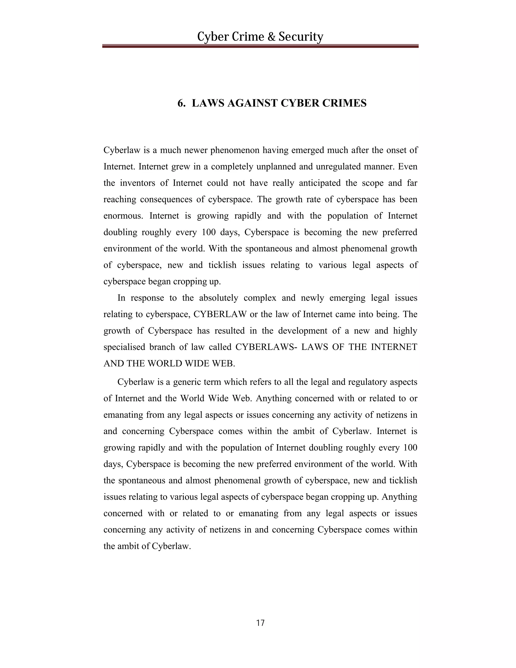Cyber Crime & Security

6. LAWS AGAINST CYBER CRIMES

Cyberlaw is a much newer phenomenon having emerged much after the onset of
Internet. Internet grew in a completely unplanned and unregulated manner. Even
the inventors of Internet could not have really anticipated the scope and far
reaching consequences of cyberspace. The growth rate of cyberspace has been
enormous. Internet is growing rapidly and with the population of Internet
doubling roughly every 100 days, Cyberspace is becoming the new preferred
environment of the world. With the spontaneous and almost phenomenal growth
of cyberspace, new and ticklish issues relating to various legal aspects of
cyberspace began cropping up.
In response to the absolutely complex and newly emerging legal issues
relating to cyberspace, CYBERLAW or the law of Internet came into being. The
growth of Cyberspace has resulted in the development of a new and highly
specialised branch of law called CYBERLAWS- LAWS OF THE INTERNET
AND THE WORLD WIDE WEB.
Cyberlaw is a generic term which refers to all the legal and regulatory aspects
of Internet and the World Wide Web. Anything concerned with or related to or
emanating from any legal aspects or issues concerning any activity of netizens in
and concerning Cyberspace comes within the ambit of Cyberlaw. Internet is
growing rapidly and with the population of Internet doubling roughly every 100
days, Cyberspace is becoming the new preferred environment of the world. With
the spontaneous and almost phenomenal growth of cyberspace, new and ticklish
issues relating to various legal aspects of cyberspace began cropping up. Anything
concerned with or related to or emanating from any legal aspects or issues
concerning any activity of netizens in and concerning Cyberspace comes within
the ambit of Cyberlaw.

17

 