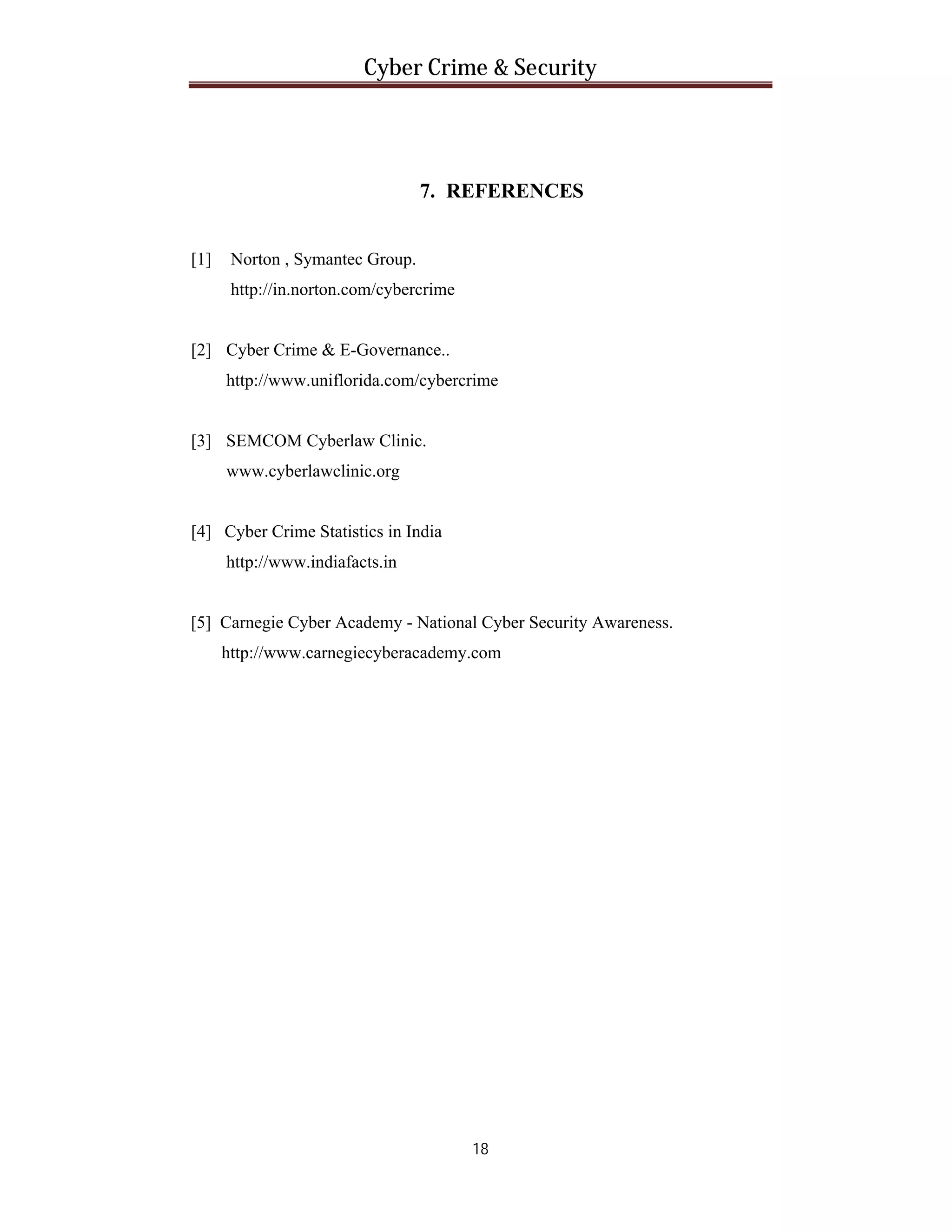 Cyber Crime & Security

7. REFERENCES
[1]

Norton , Symantec Group.
http://in.norton.com/cybercrime

[2] Cyber Crime & E-Governance..
http://www.uniflorida.com/cybercrime

[3] SEMCOM Cyberlaw Clinic.
www.cyberlawclinic.org

[4] Cyber Crime Statistics in India
http://www.indiafacts.in

[5] Carnegie Cyber Academy - National Cyber Security Awareness.
http://www.carnegiecyberacademy.com

18

 