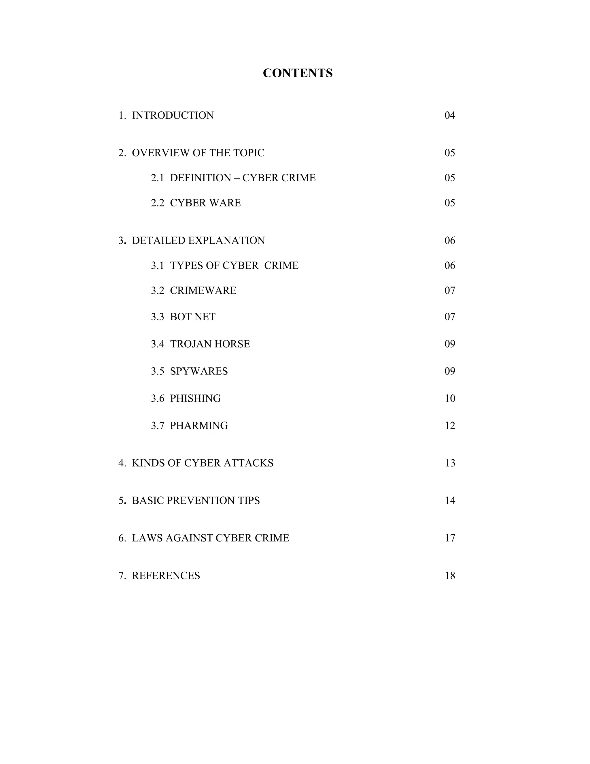 CONTENTS
1. INTRODUCTION

04

2. OVERVIEW OF THE TOPIC

05

2.1 DEFINITION – CYBER CRIME

05

2.2 CYBER WARE

05

3. DETAILED EXPLANATION

06

3.1 TYPES OF CYBER CRIME

06

3.2 CRIMEWARE

07

3.3 BOT NET

07

3.4 TROJAN HORSE

09

3.5 SPYWARES

09

3.6 PHISHING

10

3.7 PHARMING

12

4. KINDS OF CYBER ATTACKS

13

5. BASIC PREVENTION TIPS

14

6. LAWS AGAINST CYBER CRIME

17

7. REFERENCES

18

 