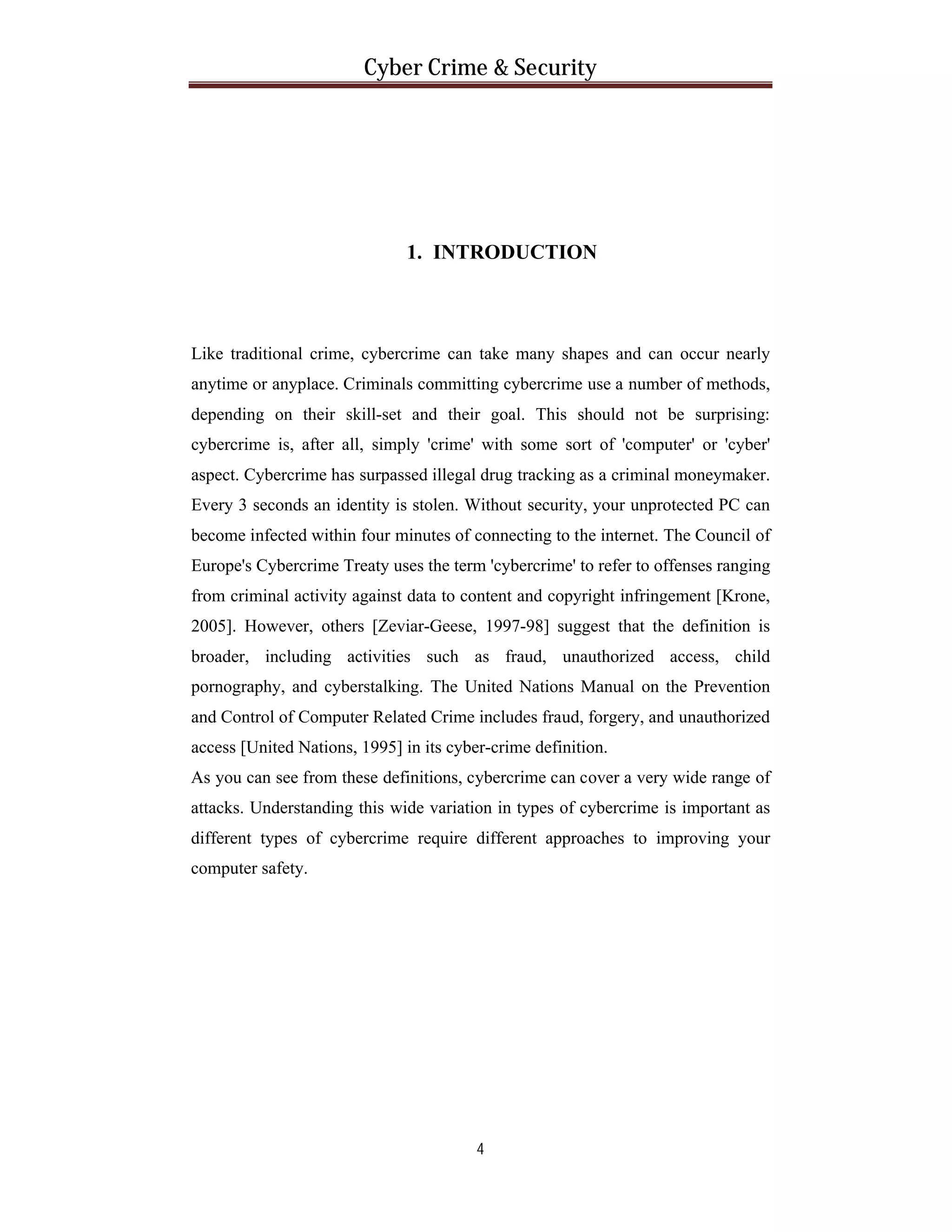 Cyber Crime & Security

1. INTRODUCTION

Like traditional crime, cybercrime can take many shapes and can occur nearly
anytime or anyplace. Criminals committing cybercrime use a number of methods,
depending on their skill-set and their goal. This should not be surprising:
cybercrime is, after all, simply 'crime' with some sort of 'computer' or 'cyber'
aspect. Cybercrime has surpassed illegal drug tracking as a criminal moneymaker.
Every 3 seconds an identity is stolen. Without security, your unprotected PC can
become infected within four minutes of connecting to the internet. The Council of
Europe's Cybercrime Treaty uses the term 'cybercrime' to refer to offenses ranging
from criminal activity against data to content and copyright infringement [Krone,
2005]. However, others [Zeviar-Geese, 1997-98] suggest that the definition is
broader, including activities such as fraud, unauthorized access, child
pornography, and cyberstalking. The United Nations Manual on the Prevention
and Control of Computer Related Crime includes fraud, forgery, and unauthorized
access [United Nations, 1995] in its cyber-crime definition.
As you can see from these definitions, cybercrime can cover a very wide range of
attacks. Understanding this wide variation in types of cybercrime is important as
different types of cybercrime require different approaches to improving your
computer safety.

4

 