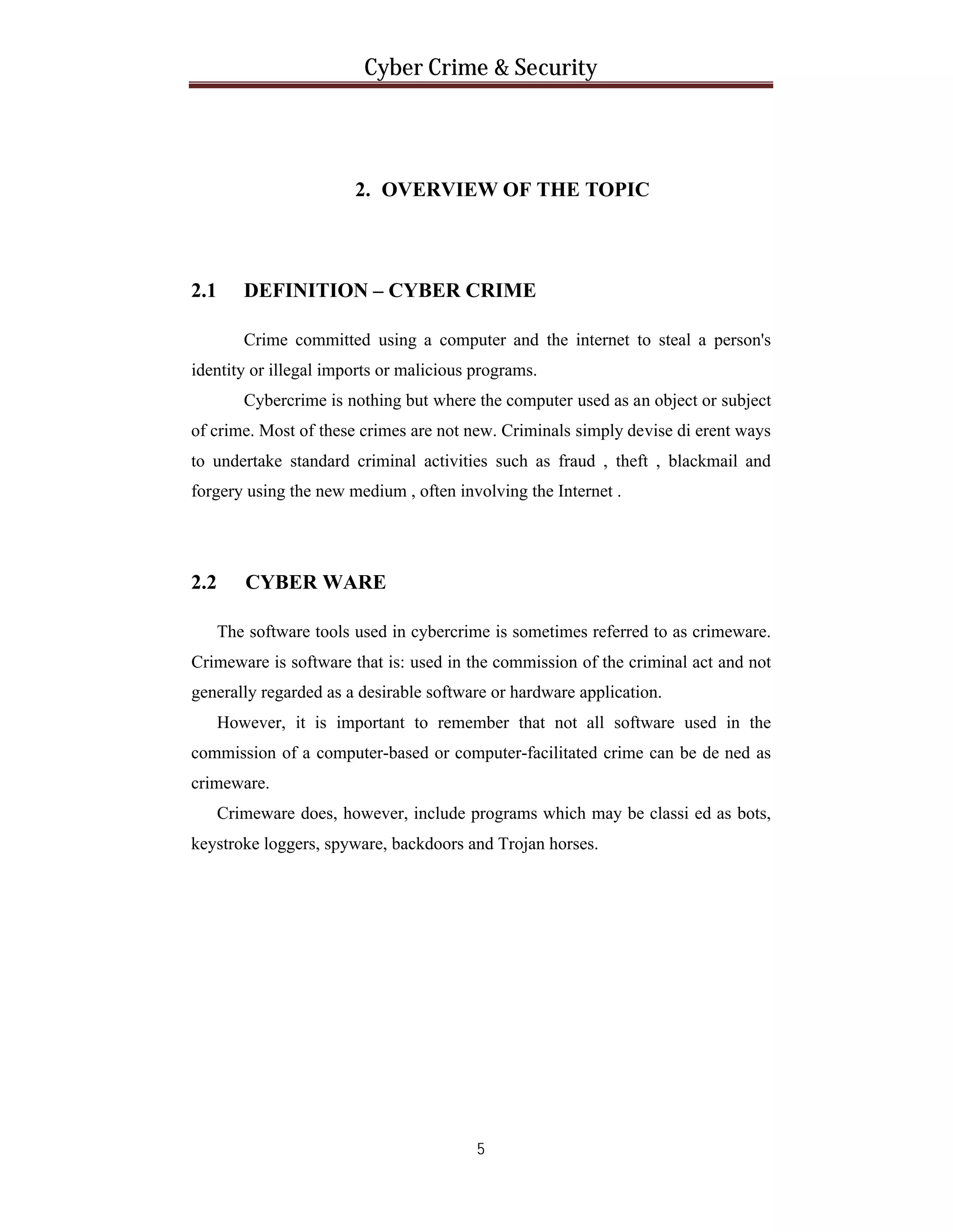 Cyber Crime & Security

2. OVERVIEW OF THE TOPIC

2.1

DEFINITION – CYBER CRIME
Crime committed using a computer and the internet to steal a person's

identity or illegal imports or malicious programs.
Cybercrime is nothing but where the computer used as an object or subject
of crime. Most of these crimes are not new. Criminals simply devise di erent ways
to undertake standard criminal activities such as fraud , theft , blackmail and
forgery using the new medium , often involving the Internet .

2.2

CYBER WARE
The software tools used in cybercrime is sometimes referred to as crimeware.

Crimeware is software that is: used in the commission of the criminal act and not
generally regarded as a desirable software or hardware application.
However, it is important to remember that not all software used in the
commission of a computer-based or computer-facilitated crime can be de ned as
crimeware.
Crimeware does, however, include programs which may be classi ed as bots,
keystroke loggers, spyware, backdoors and Trojan horses.

5

 